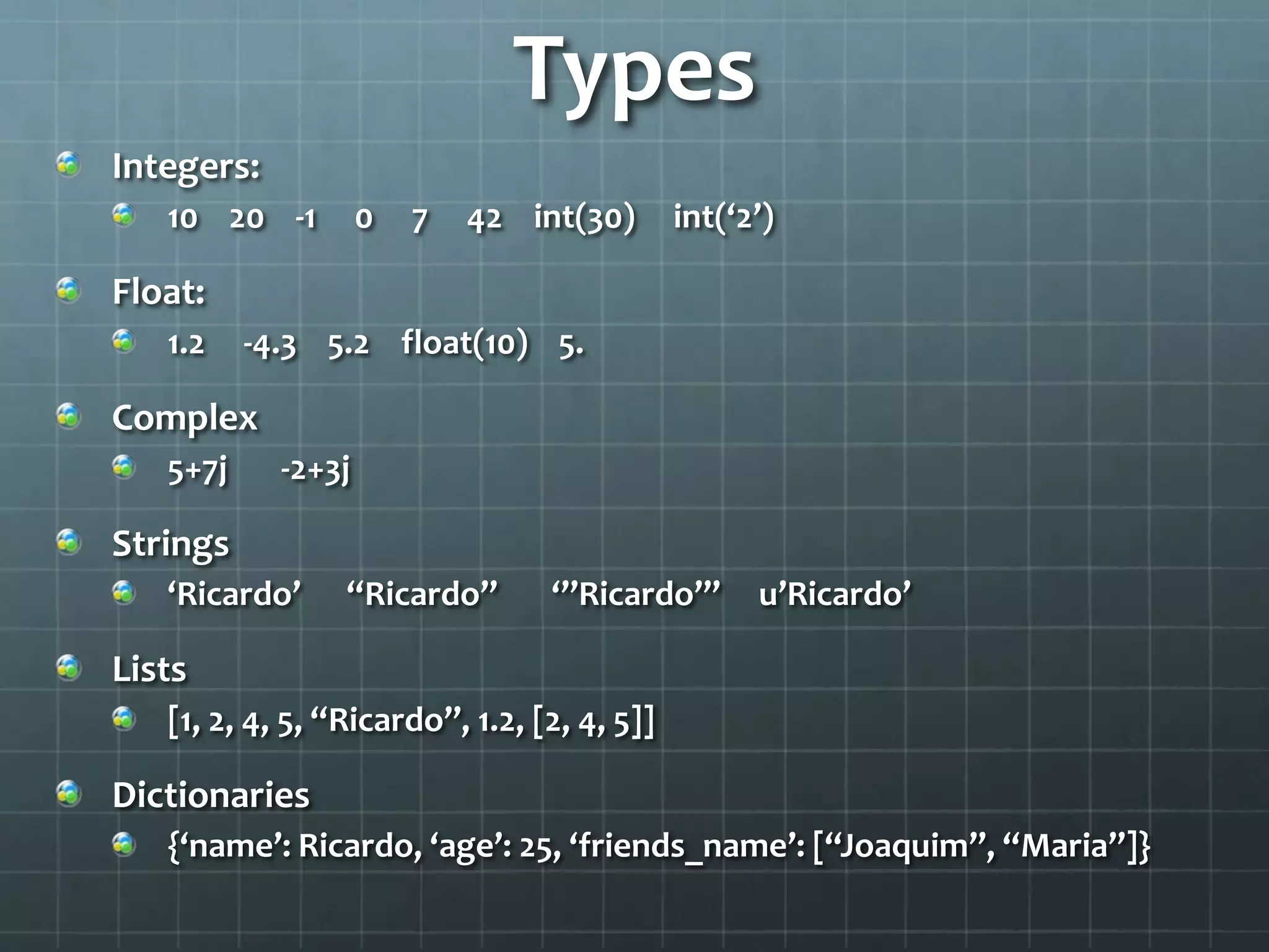 Types
Integers:
10 20 -1 0 7 42 int(30) int(‘2’)
Float:
1.2 -4.3 5.2 float(10) 5.
Complex
5+7j -2+3j
Strings
‘Ricardo’ “Ricardo” ‘’’Ricardo’’’ u’Ricardo’
Lists
[1, 2, 4, 5, “Ricardo”, 1.2, [2, 4, 5]]
Dictionaries
{‘name’: Ricardo, ‘age’: 25, ‘friends_name’: [“Joaquim”, “Maria”]}
 