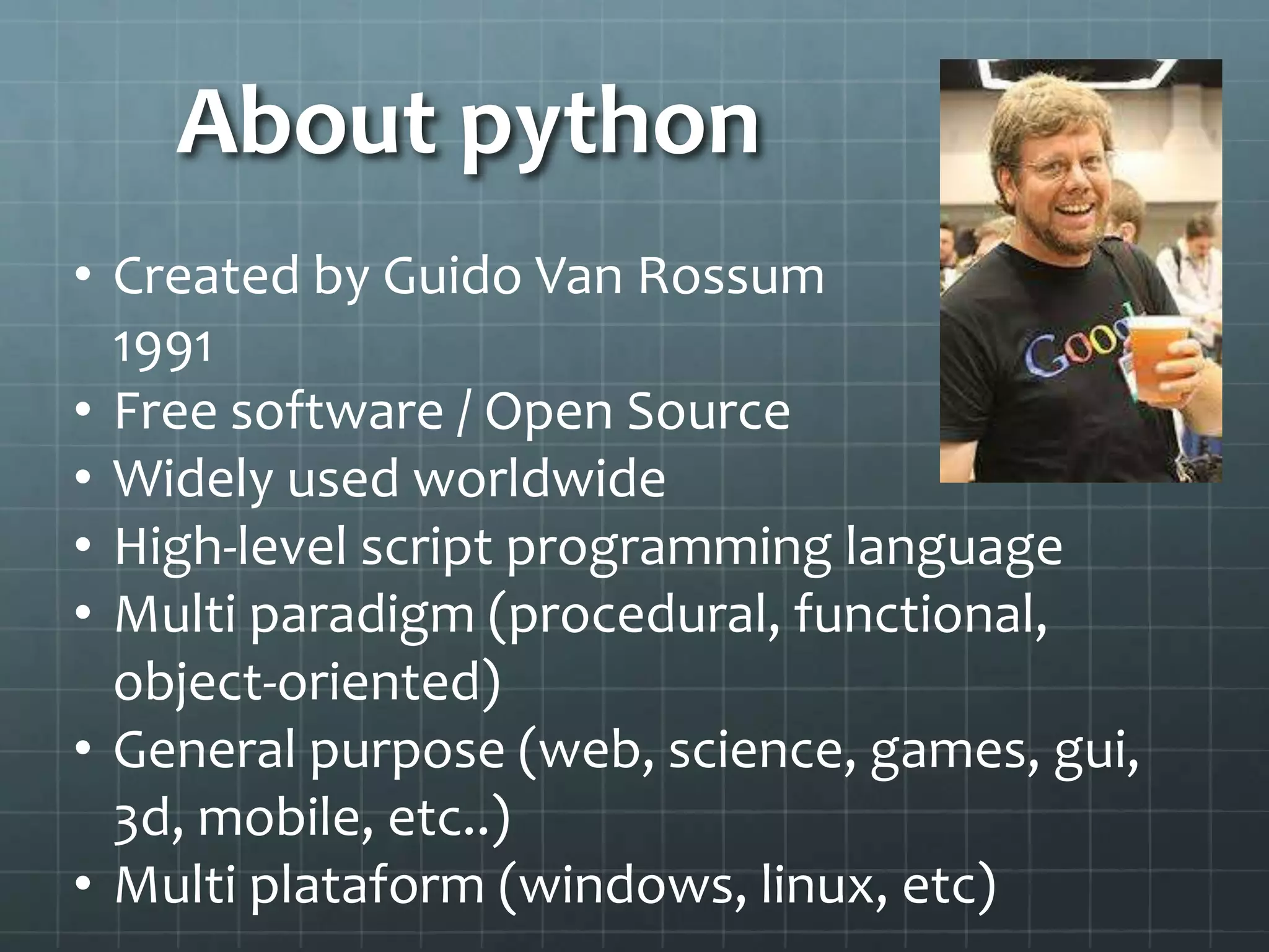 About python
• Created by Guido Van Rossum
1991
• Free software / Open Source
• Widely used worldwide
• High-level script programming language
• Multi paradigm (procedural, functional,
object-oriented)
• General purpose (web, science, games, gui,
3d, mobile, etc..)
• Multi plataform (windows, linux, etc)
 