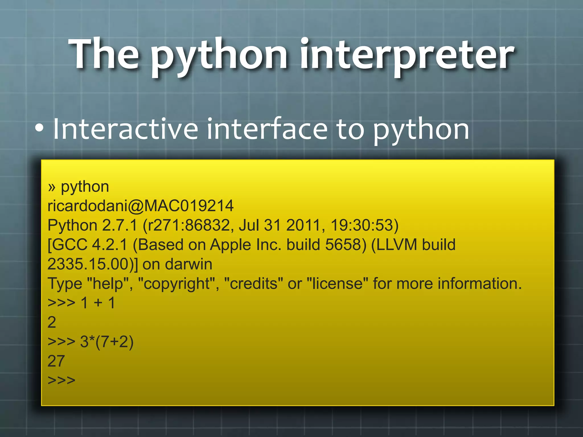 The python interpreter
• Interactive interface to python
» python
ricardodani@MAC019214
Python 2.7.1 (r271:86832, Jul 31 2011, 19:30:53)
[GCC 4.2.1 (Based on Apple Inc. build 5658) (LLVM build
2335.15.00)] on darwin
Type "help", "copyright", "credits" or "license" for more information.
>>> 1 + 1
2
>>> 3*(7+2)
27
>>>
 