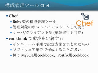 構成管理ツール Chef
 Chef
 Ruby 製の構成管理ツール
 管理対象のホストにインストールして使う
 サーバ/クライアント型 (単体実行も可能)
 cookbook で環境を定義する
 インストール手順や設定方法をまとめたもの
 ソフトウェア単位で作成することが多い
 例： MySQL用cookbook、Postfix用cookbook
 