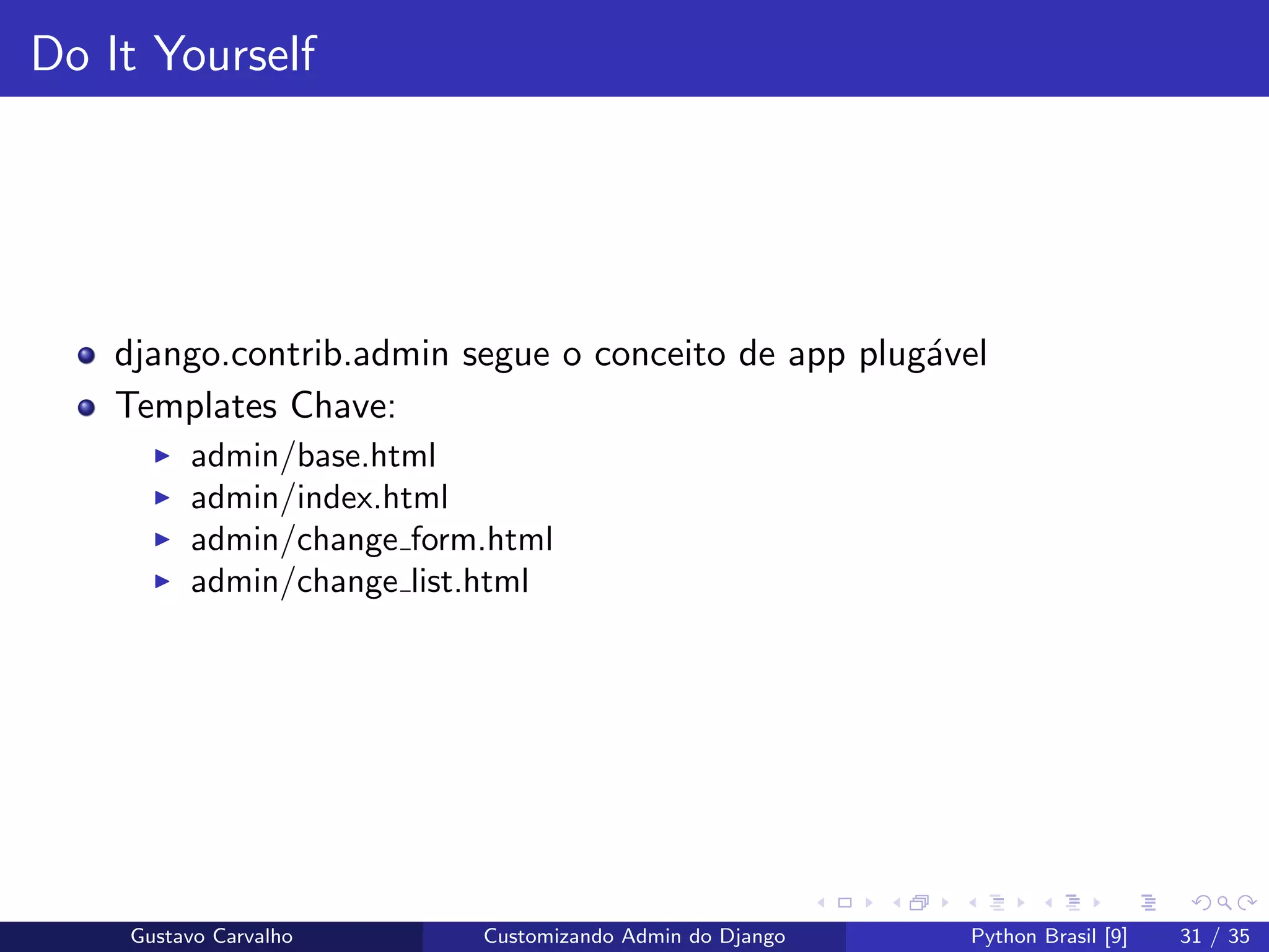 Do It Yourself
django.contrib.admin segue o conceito de app plug´avel
Templates Chave:
admin/base.html
admin/index.html
admin/change form.html
admin/change list.html
Gustavo Carvalho Customizando Admin do Django Python Brasil [9] 31 / 35
 