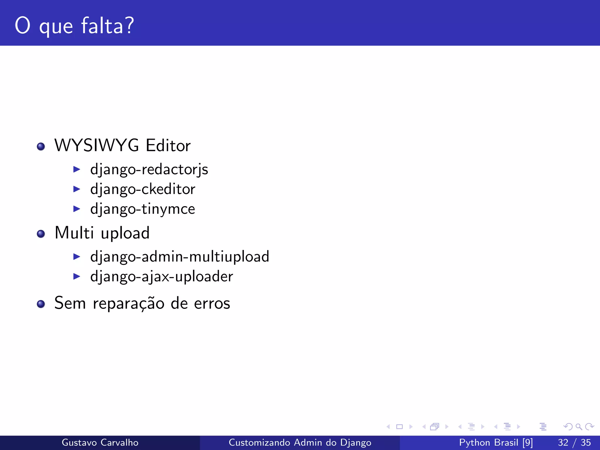 O que falta?
WYSIWYG Editor
django-redactorjs
django-ckeditor
django-tinymce
Multi upload
django-admin-multiupload
django-ajax-uploader
Sem repara¸c˜ao de erros
Gustavo Carvalho Customizando Admin do Django Python Brasil [9] 32 / 35
 