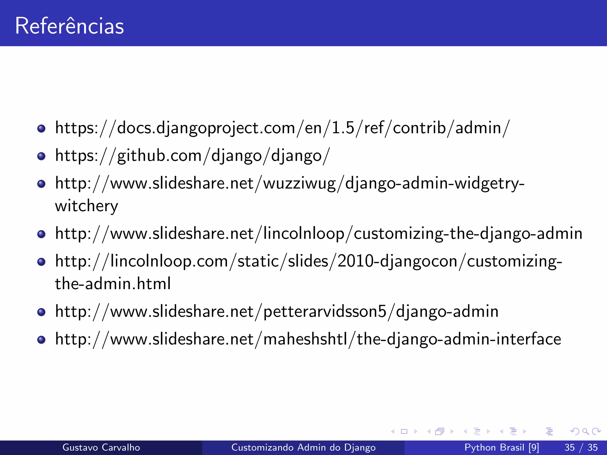 Referˆencias
https://docs.djangoproject.com/en/1.5/ref/contrib/admin/
https://github.com/django/django/
http://www.slideshare.net/wuzziwug/django-admin-widgetry-
witchery
http://www.slideshare.net/lincolnloop/customizing-the-django-admin
http://lincolnloop.com/static/slides/2010-djangocon/customizing-
the-admin.html
http://www.slideshare.net/petterarvidsson5/django-admin
http://www.slideshare.net/maheshshtl/the-django-admin-interface
Gustavo Carvalho Customizando Admin do Django Python Brasil [9] 35 / 35
 