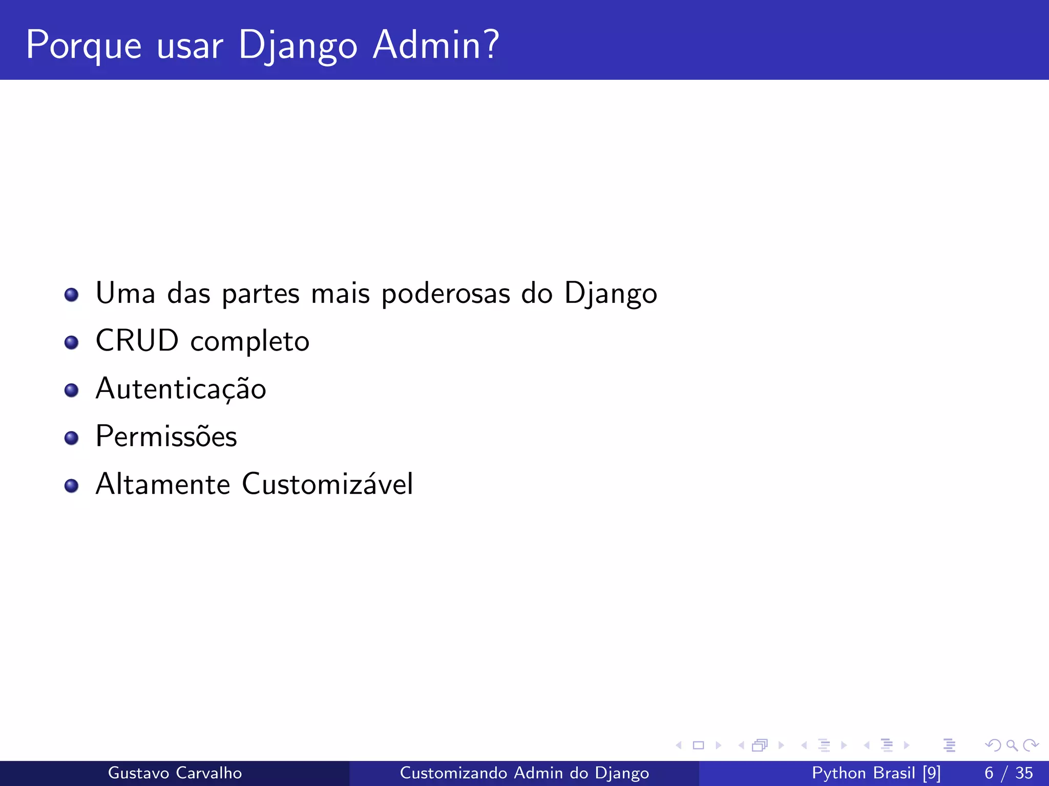 Porque usar Django Admin?
Uma das partes mais poderosas do Django
CRUD completo
Autentica¸c˜ao
Permiss˜oes
Altamente Customiz´avel
Gustavo Carvalho Customizando Admin do Django Python Brasil [9] 6 / 35
 