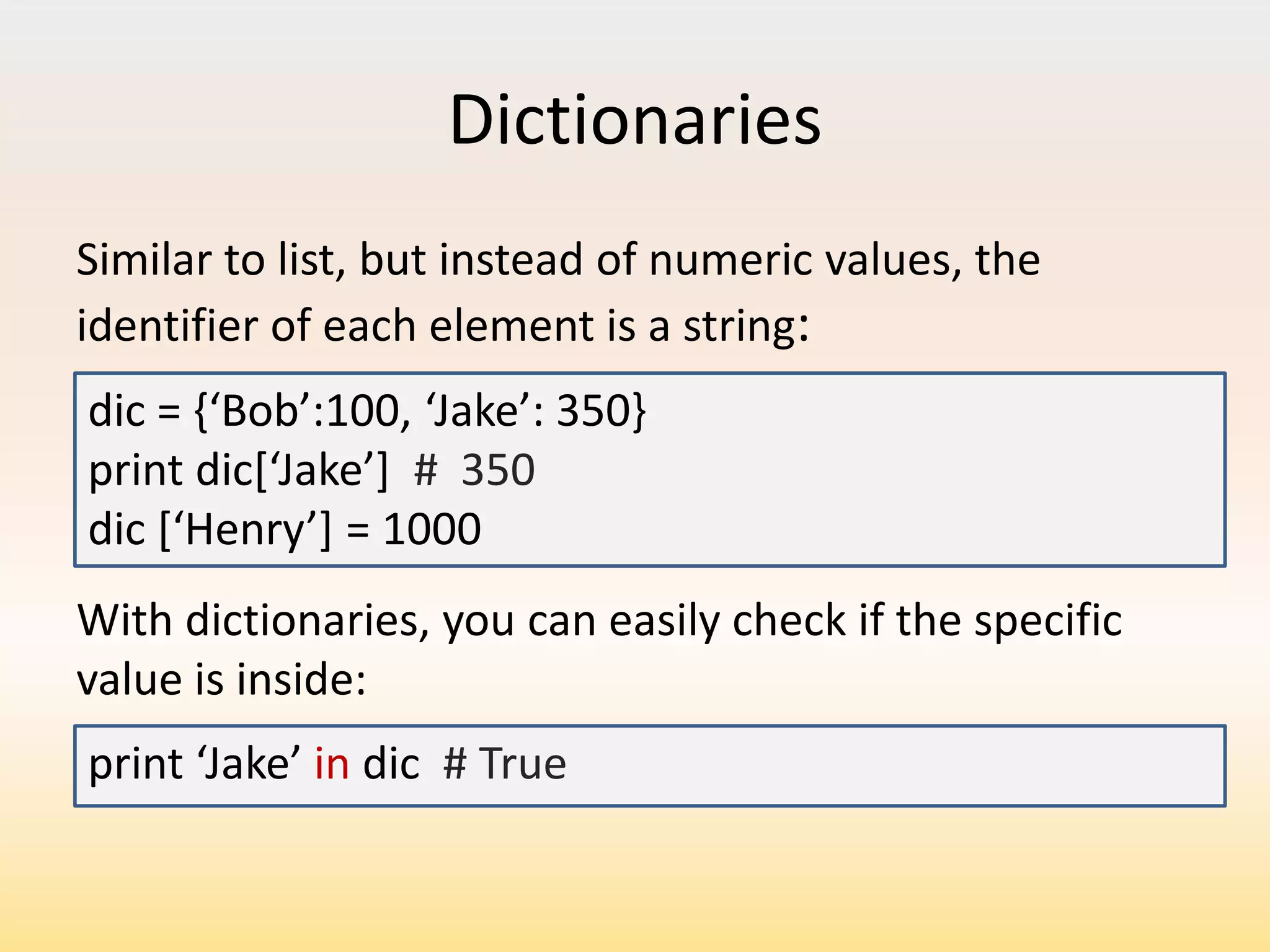 Dictionaries
Similar to list, but instead of numeric values, the
identifier of each element is a string:
dic = ,‘Bob’:100, ‘Jake’: 350print dic*‘Jake’+ # 350
dic *‘Henry’+ = 1000
With dictionaries, you can easily check if the specific
value is inside:
print ‘Jake’ in dic # True

 