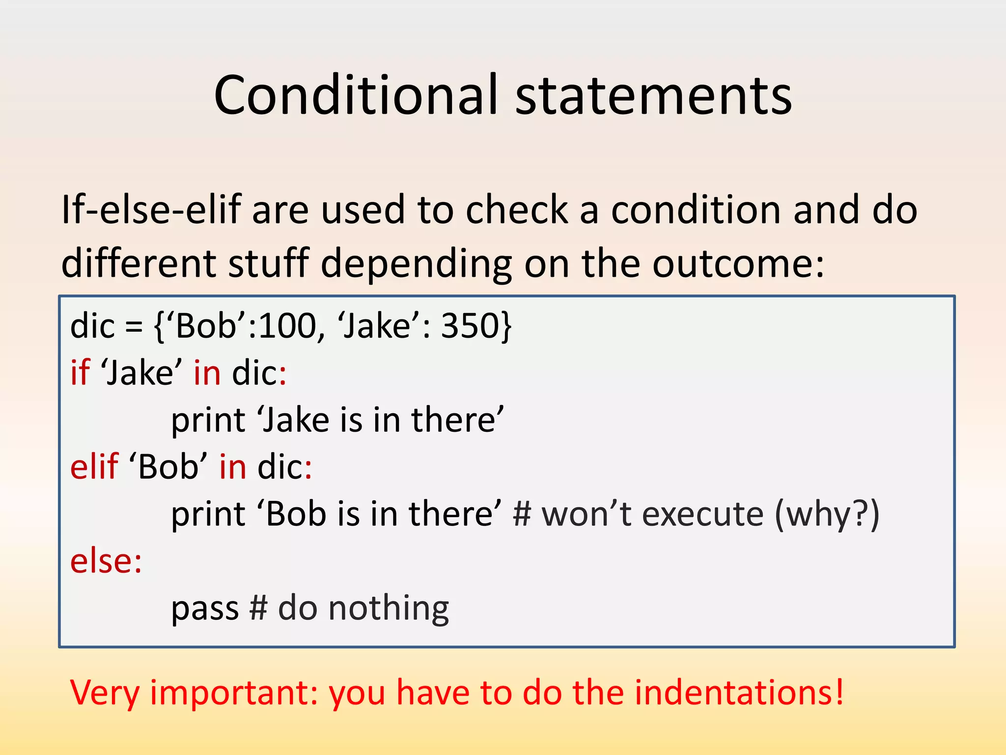 Conditional statements
If-else-elif are used to check a condition and do
different stuff depending on the outcome:
dic = ,‘Bob’:100, ‘Jake’: 350if ‘Jake’ in dic:
print ‘Jake is in there’
elif ‘Bob’ in dic:
print ‘Bob is in there’ # won’t execute (why?)
else:
pass # do nothing
Very important: you have to do the indentations!

 