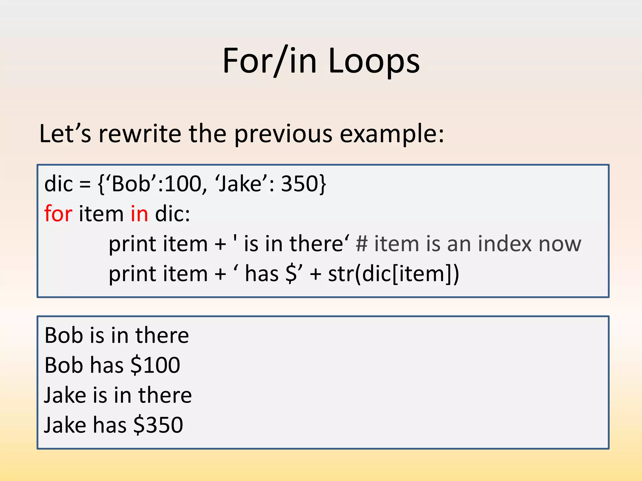 For/in Loops
Let’s rewrite the previous example:
dic = ,‘Bob’:100, ‘Jake’: 350for item in dic:
print item + ' is in there‘ # item is an index now
print item + ‘ has $’ + str(dic[item])
Bob is in there
Bob has $100
Jake is in there
Jake has $350

 