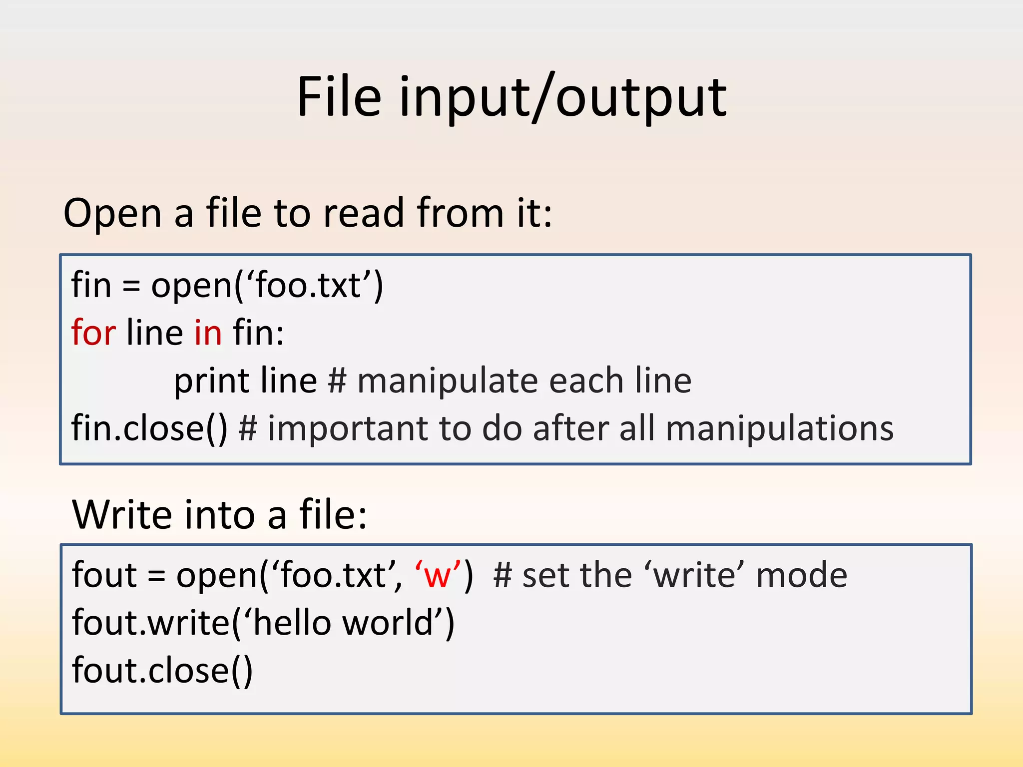 File input/output
Open a file to read from it:
fin = open(‘foo.txt’)
for line in fin:
print line # manipulate each line
fin.close() # important to do after all manipulations

Write into a file:
fout = open(‘foo.txt’, ‘w’) # set the ‘write’ mode
fout.write(‘hello world’)
fout.close()

 