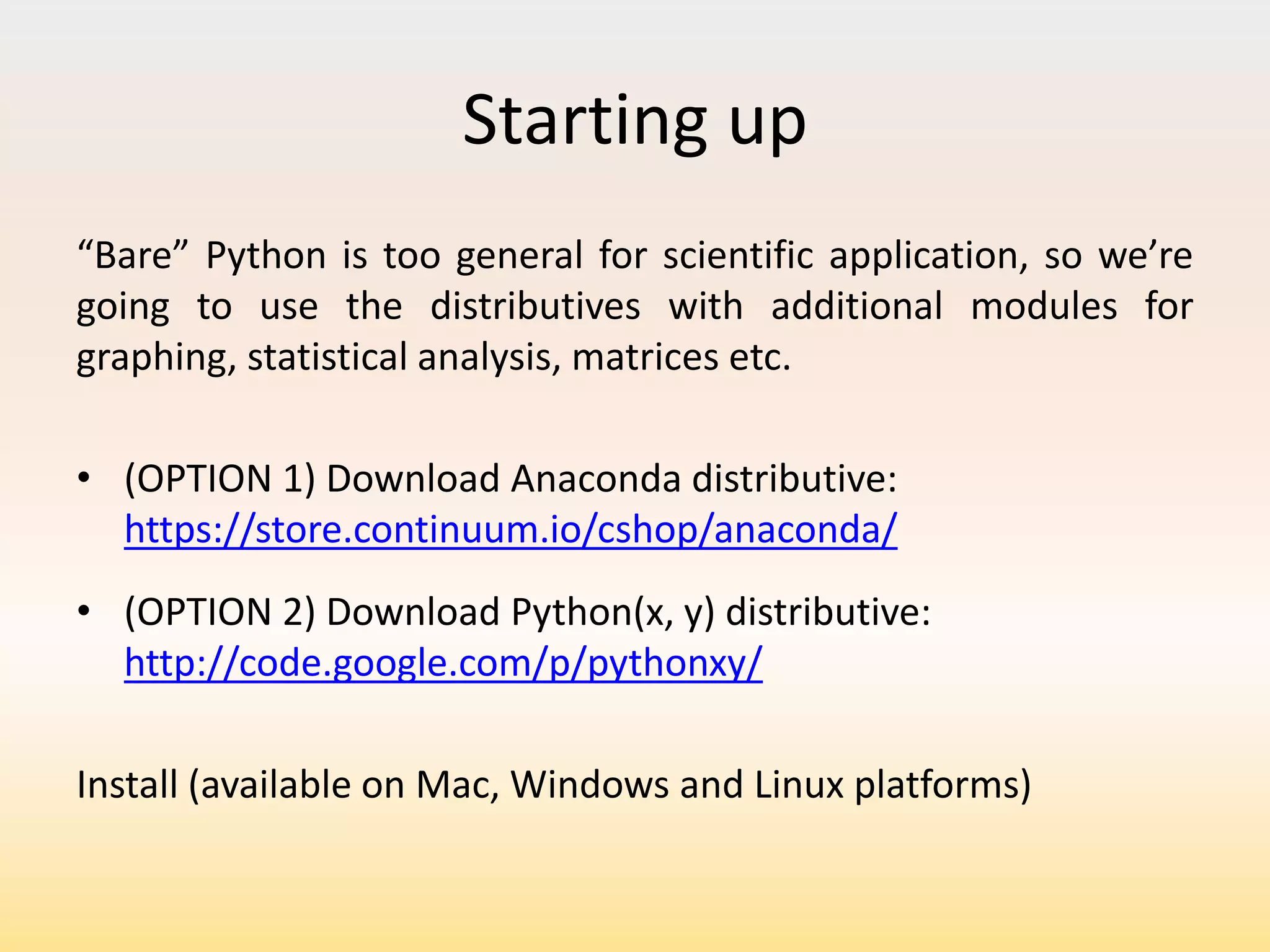 Starting up
“Bare” Python is too general for scientific application, so we’re
going to use the distributives with additional modules for
graphing, statistical analysis, matrices etc.
• (OPTION 1) Download Anaconda distributive:
https://store.continuum.io/cshop/anaconda/
• (OPTION 2) Download Python(x, y) distributive:
http://code.google.com/p/pythonxy/

Install (available on Mac, Windows and Linux platforms)

 