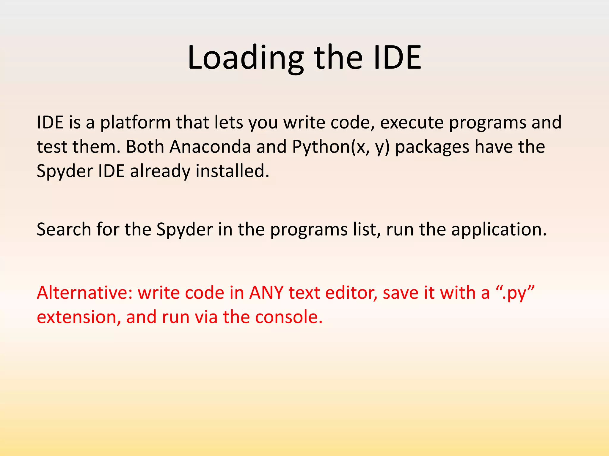 Loading the IDE
IDE is a platform that lets you write code, execute programs and
test them. Both Anaconda and Python(x, y) packages have the
Spyder IDE already installed.
Search for the Spyder in the programs list, run the application.
Alternative: write code in ANY text editor, save it with a “.py”
extension, and run via the console.

 