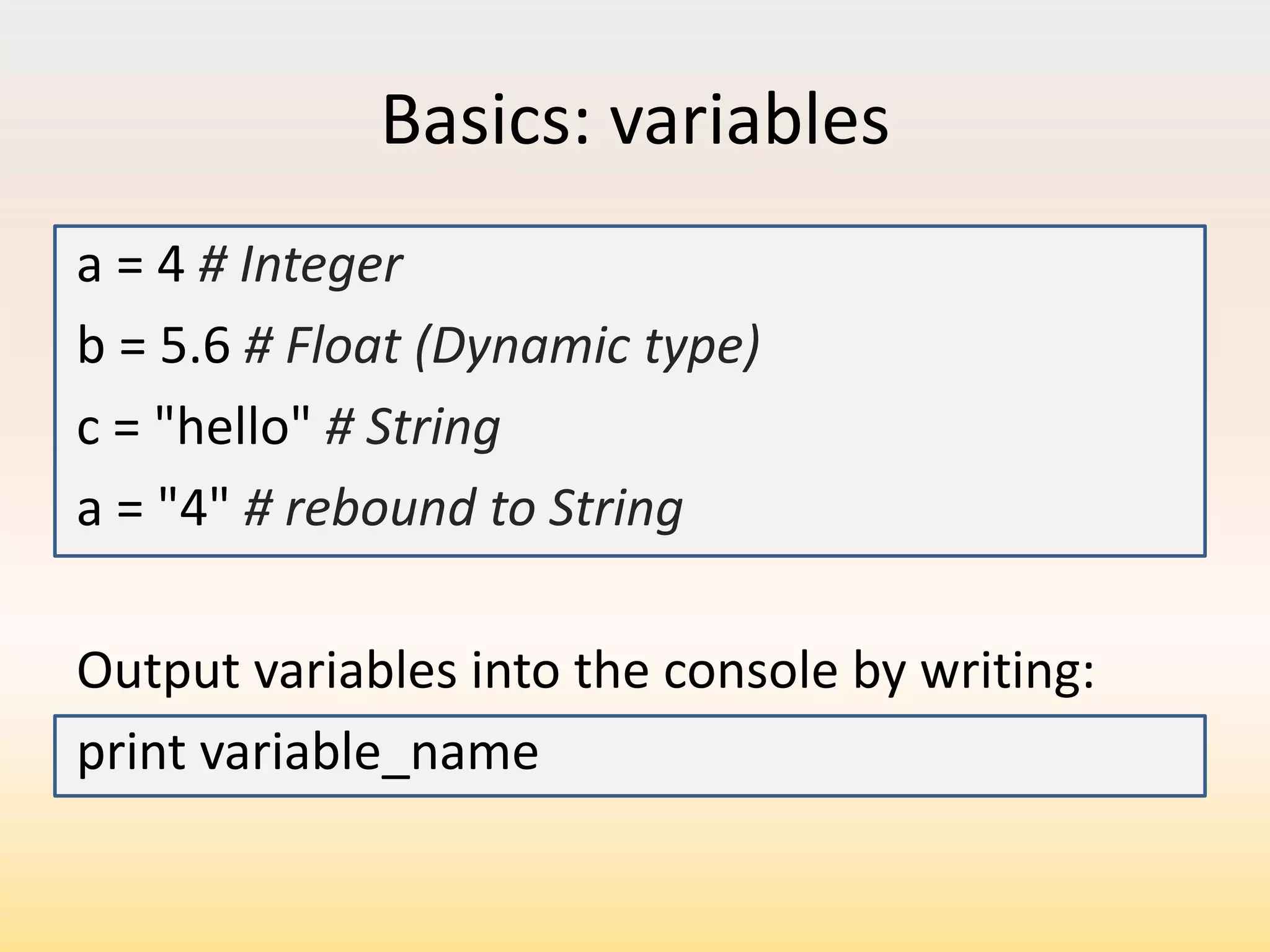 Basics: variables
a = 4 # Integer
b = 5.6 # Float (Dynamic type)
c = "hello" # String
a = "4" # rebound to String
Output variables into the console by writing:
print variable_name

 