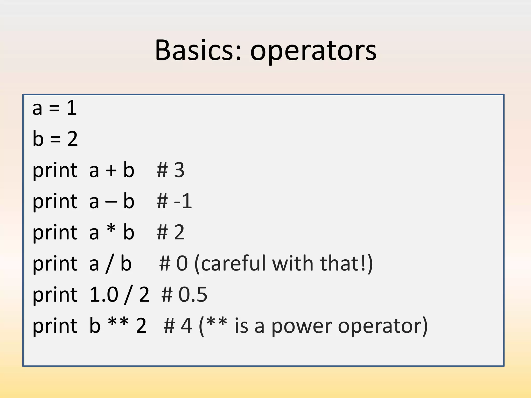Basics: operators
a=1
b=2
print
print
print
print
print
print

a+b #3
a – b # -1
a*b #2
a / b # 0 (careful with that!)
1.0 / 2 # 0.5
b ** 2 # 4 (** is a power operator)

 