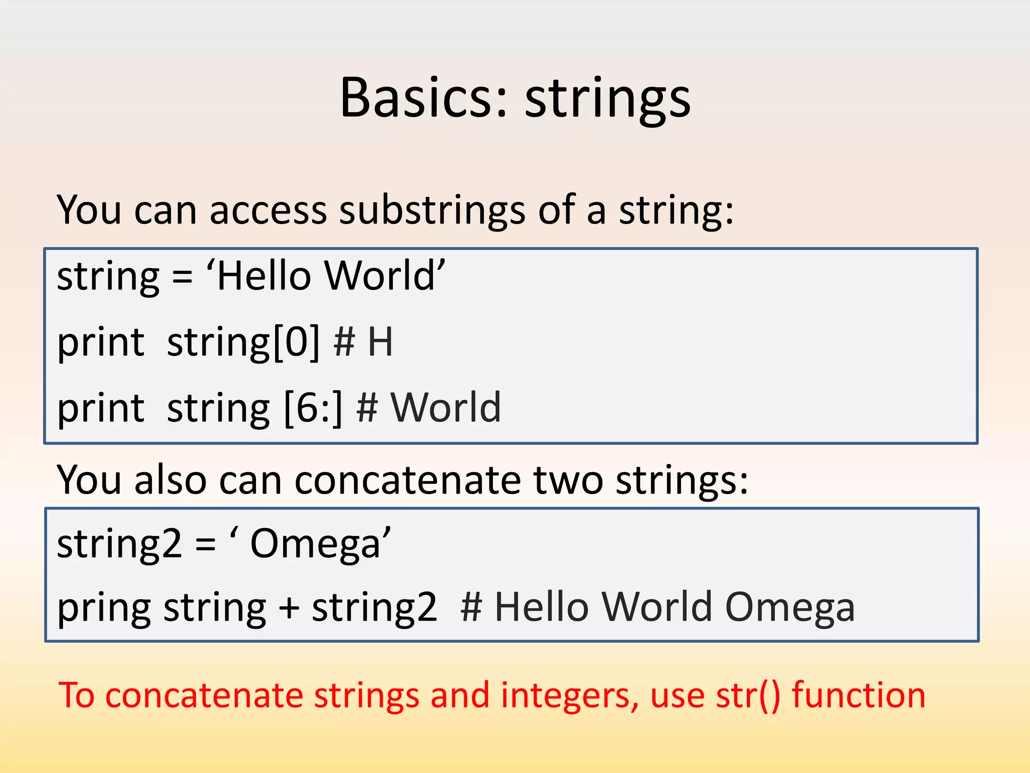 Basics: strings
You can access substrings of a string:
string = ‘Hello World’
print string[0] # H
print string [6:] # World
You also can concatenate two strings:
string2 = ‘ Omega’
pring string + string2 # Hello World Omega
To concatenate strings and integers, use str() function

 