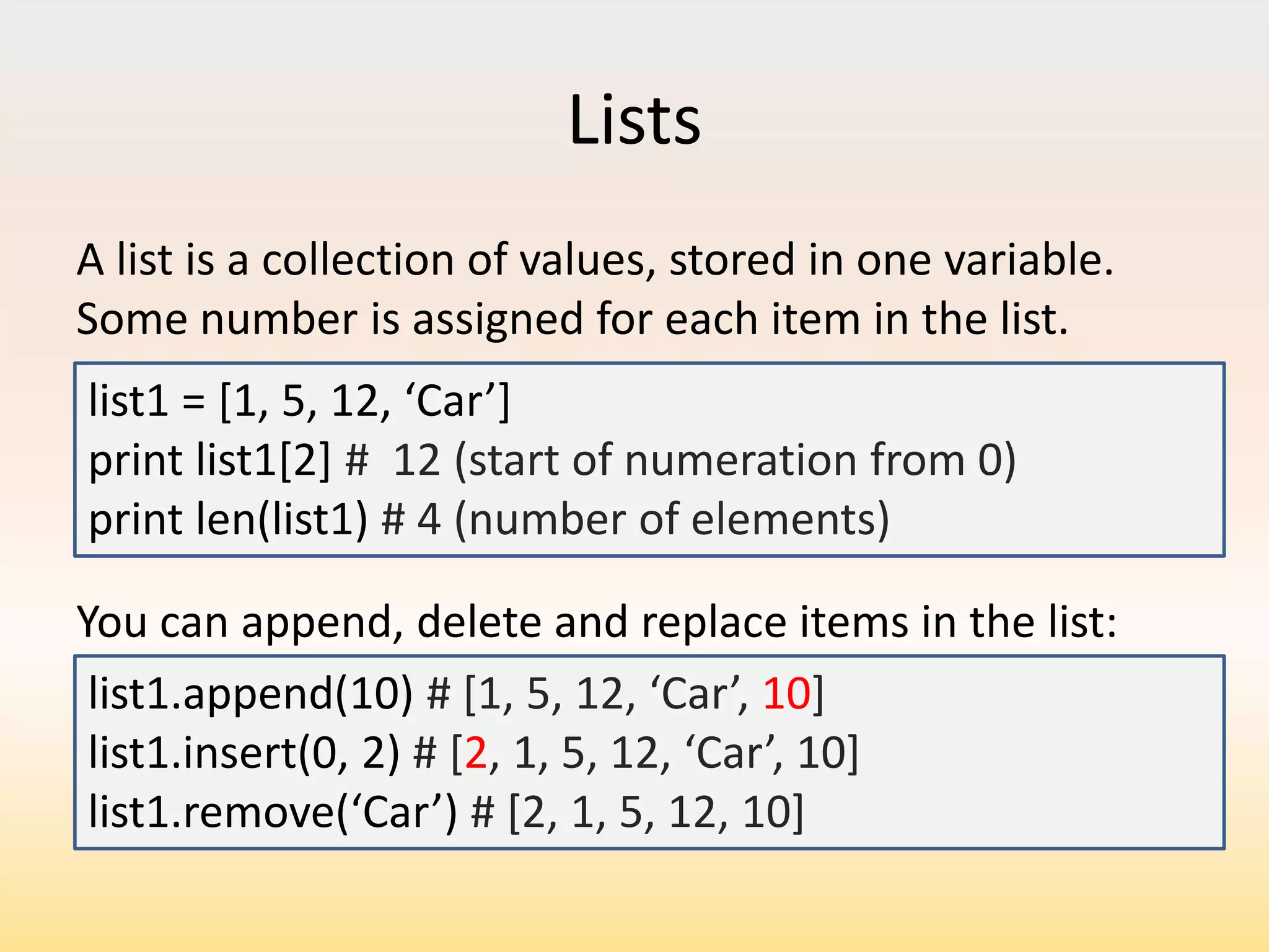 Lists
A list is a collection of values, stored in one variable.
Some number is assigned for each item in the list.
list1 = *1, 5, 12, ‘Car’+
print list1[2] # 12 (start of numeration from 0)
print len(list1) # 4 (number of elements)
You can append, delete and replace items in the list:
list1.append(10) # *1, 5, 12, ‘Car’, 10]
list1.insert(0, 2) # [2, 1, 5, 12, ‘Car’, 10+
list1.remove(‘Car’) # [2, 1, 5, 12, 10]

 