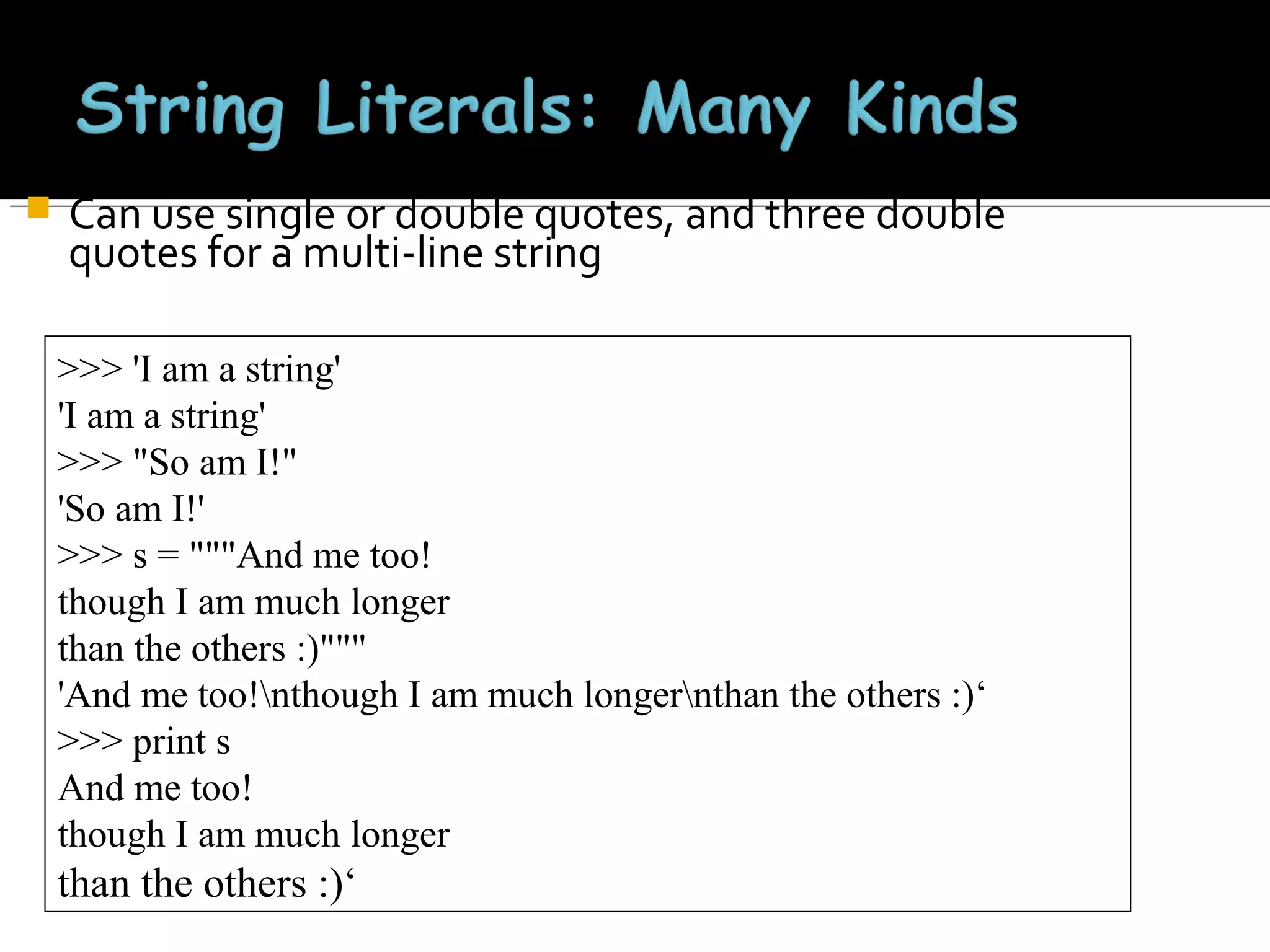 

Can use single or double quotes, and three double
quotes for a multi-line string
>>> 'I am a string'
'I am a string'
>>> "So am I!"
'So am I!'
>>> s = """And me too!
though I am much longer
than the others :)"""
'And me too!nthough I am much longernthan the others :)‘
>>> print s
And me too!
though I am much longer

than the others :)‘

 