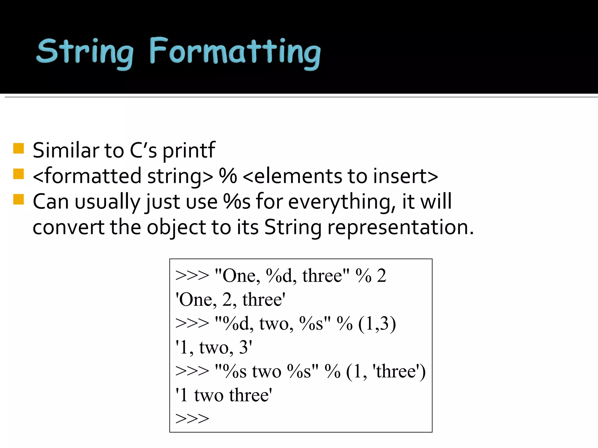 



Similar to C’s printf
<formatted string> % <elements to insert>
Can usually just use %s for everything, it will
convert the object to its String representation.
>>> "One, %d, three" % 2
'One, 2, three'
>>> "%d, two, %s" % (1,3)
'1, two, 3'
>>> "%s two %s" % (1, 'three')
'1 two three'
>>>

 