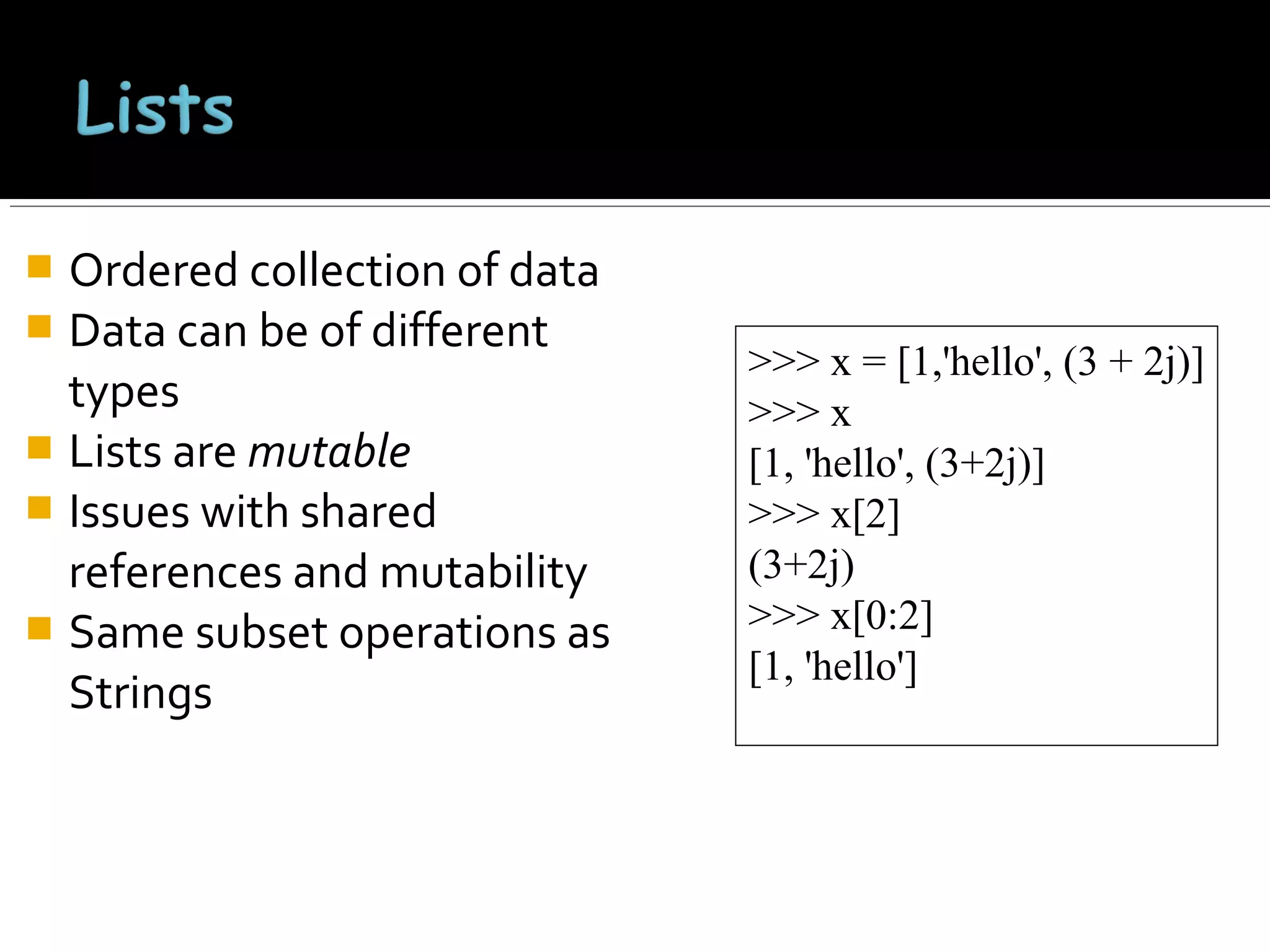Ordered collection of data
 Data can be of different
types
 Lists are mutable
 Issues with shared
references and mutability
 Same subset operations as
Strings


>>> x = [1,'hello', (3 + 2j)]
>>> x
[1, 'hello', (3+2j)]
>>> x[2]
(3+2j)
>>> x[0:2]
[1, 'hello']

 