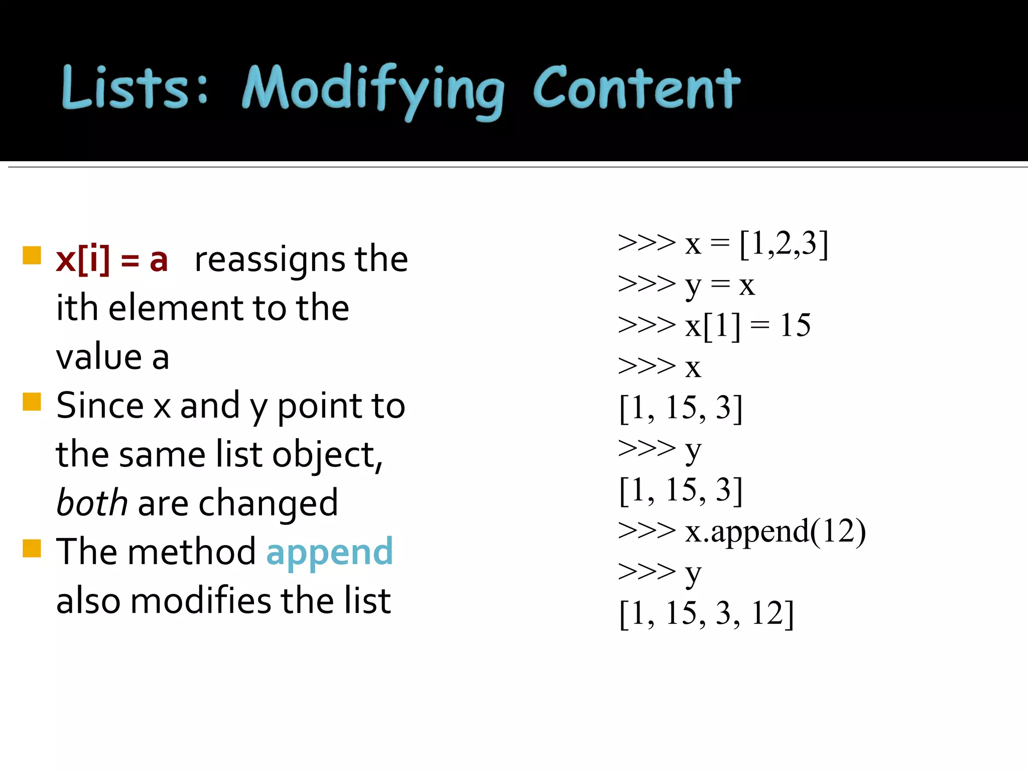 x[i] = a reassigns the
ith element to the
value a
 Since x and y point to
the same list object,
both are changed
 The method append
also modifies the list


>>> x = [1,2,3]
>>> y = x
>>> x[1] = 15
>>> x
[1, 15, 3]
>>> y
[1, 15, 3]
>>> x.append(12)
>>> y
[1, 15, 3, 12]

 