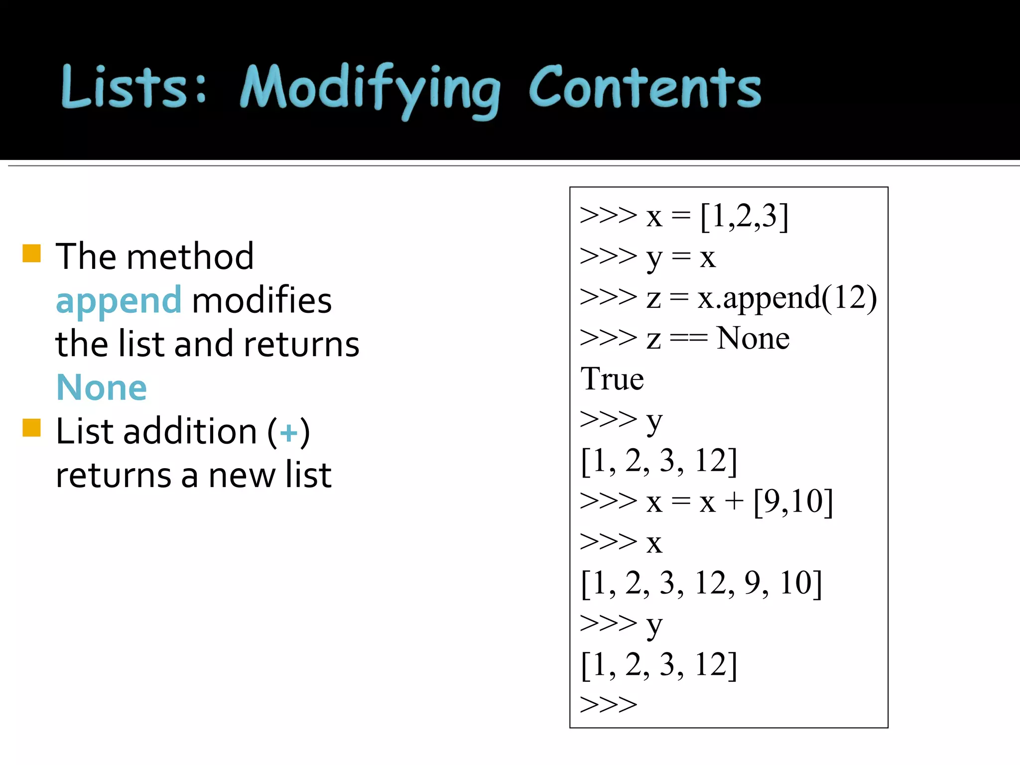 The method
append modifies
the list and returns
None
 List addition (+)
returns a new list


>>> x = [1,2,3]
>>> y = x
>>> z = x.append(12)
>>> z == None
True
>>> y
[1, 2, 3, 12]
>>> x = x + [9,10]
>>> x
[1, 2, 3, 12, 9, 10]
>>> y
[1, 2, 3, 12]
>>>

 