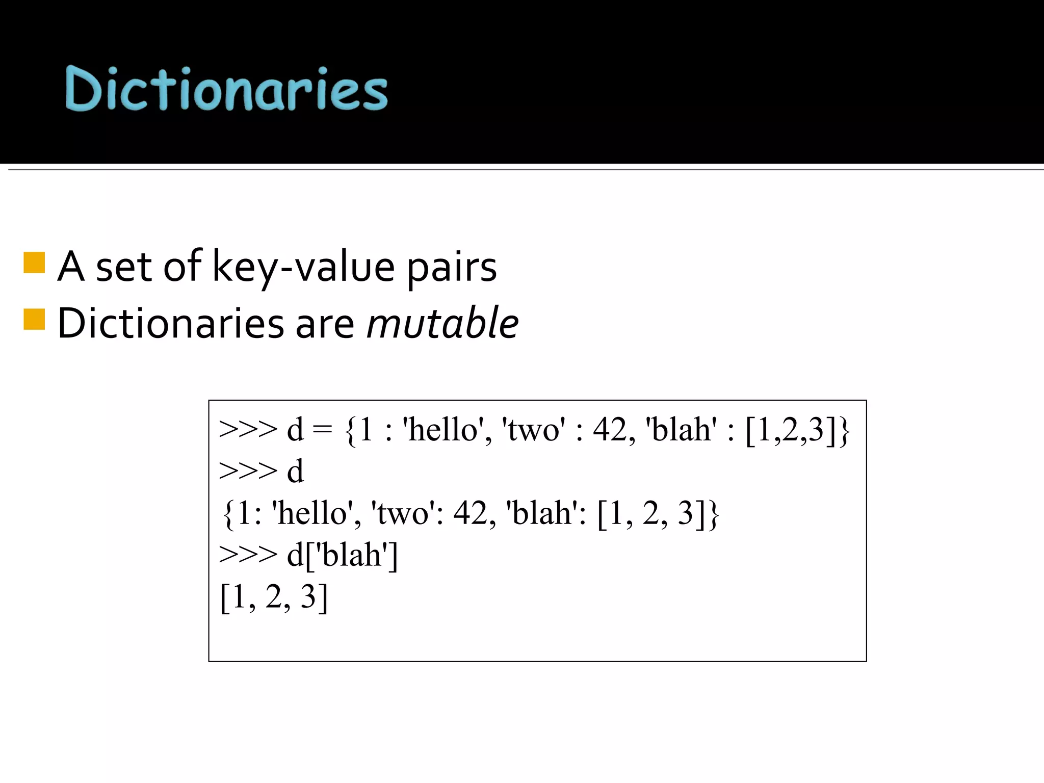  A set of key-value pairs
 Dictionaries are mutable
>>> d = {1 : 'hello', 'two' : 42, 'blah' : [1,2,3]}
>>> d
{1: 'hello', 'two': 42, 'blah': [1, 2, 3]}
>>> d['blah']
[1, 2, 3]

 