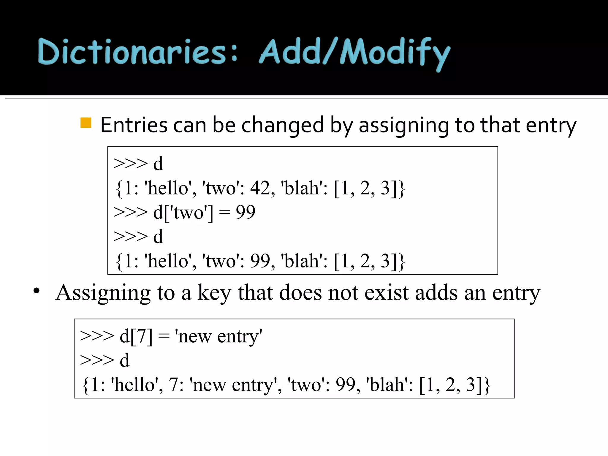 

Entries can be changed by assigning to that entry
>>> d
{1: 'hello', 'two': 42, 'blah': [1, 2, 3]}
>>> d['two'] = 99
>>> d
{1: 'hello', 'two': 99, 'blah': [1, 2, 3]}

• Assigning to a key that does not exist adds an entry
>>> d[7] = 'new entry'
>>> d
{1: 'hello', 7: 'new entry', 'two': 99, 'blah': [1, 2, 3]}

 