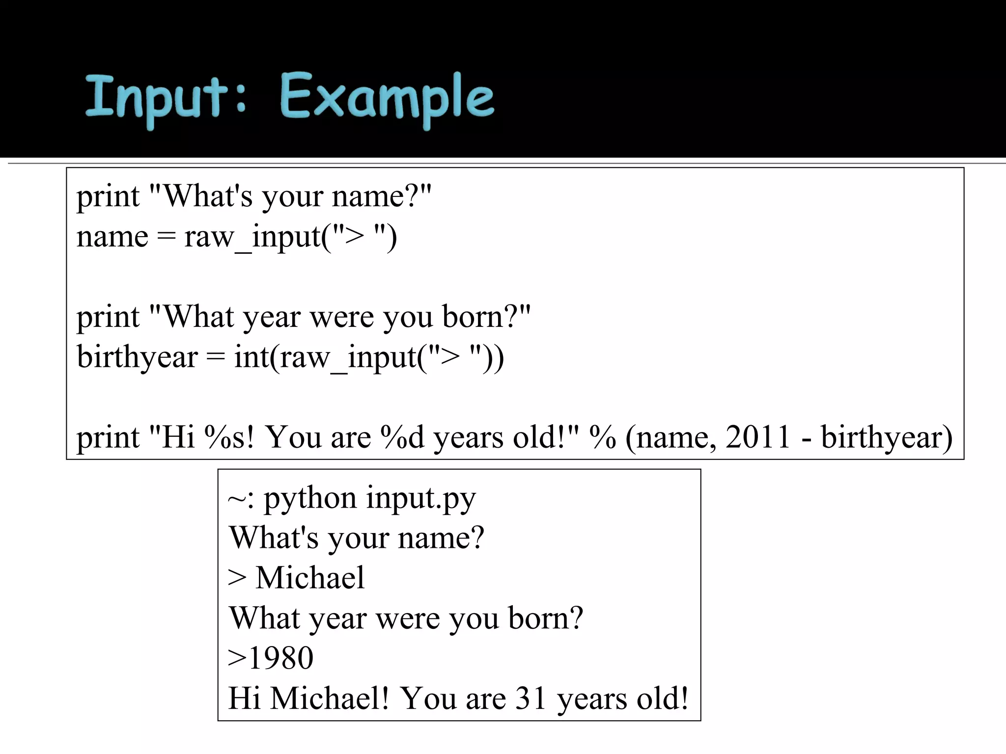 print "What's your name?"
name = raw_input("> ")
print "What year were you born?"
birthyear = int(raw_input("> "))
print "Hi %s! You are %d years old!" % (name, 2011 - birthyear)
~: python input.py
What's your name?
> Michael
What year were you born?
>1980
Hi Michael! You are 31 years old!

 