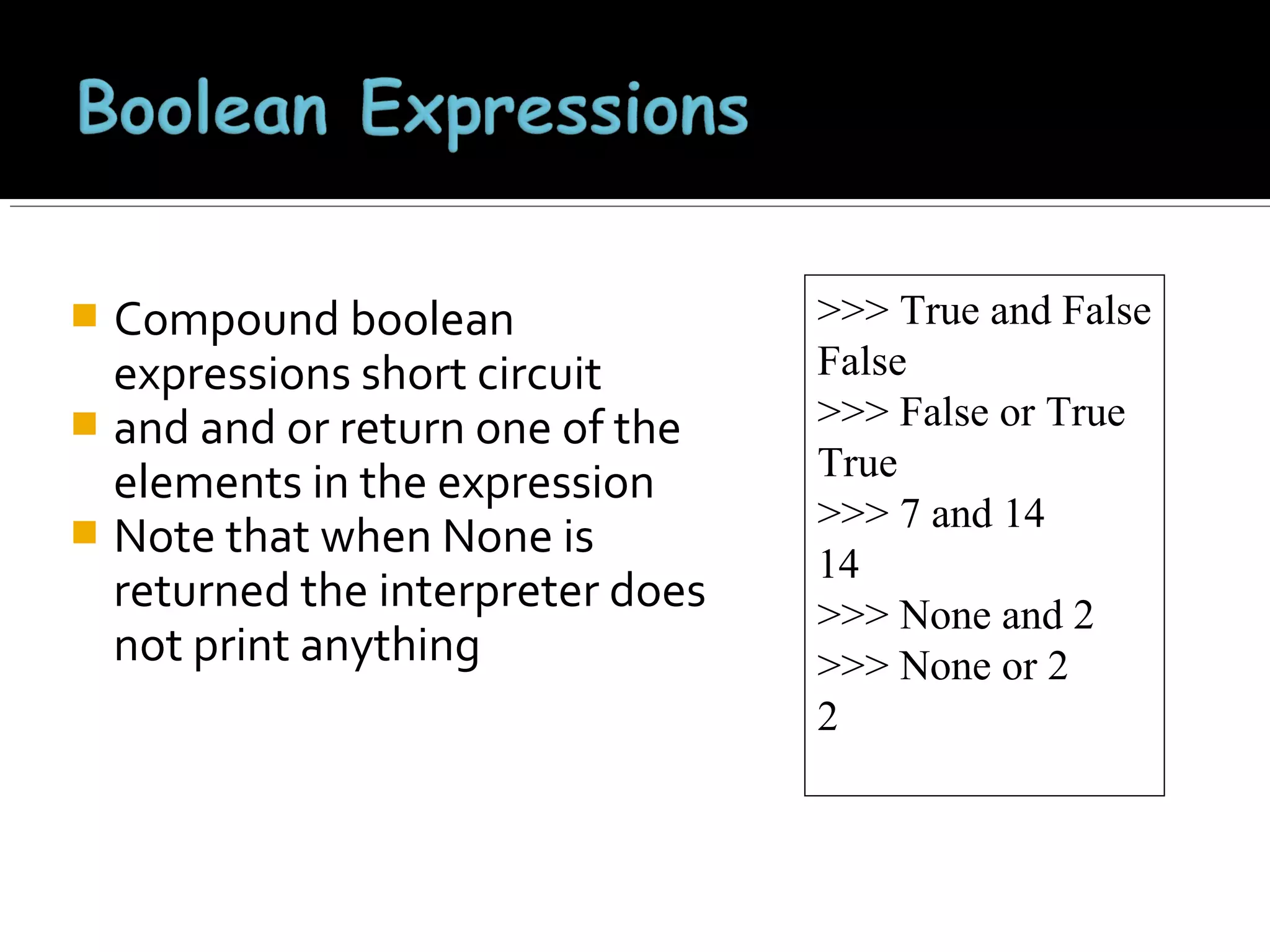 Compound boolean
expressions short circuit
 and and or return one of the
elements in the expression
 Note that when None is
returned the interpreter does
not print anything


>>> True and False
False
>>> False or True
True
>>> 7 and 14
14
>>> None and 2
>>> None or 2
2

 