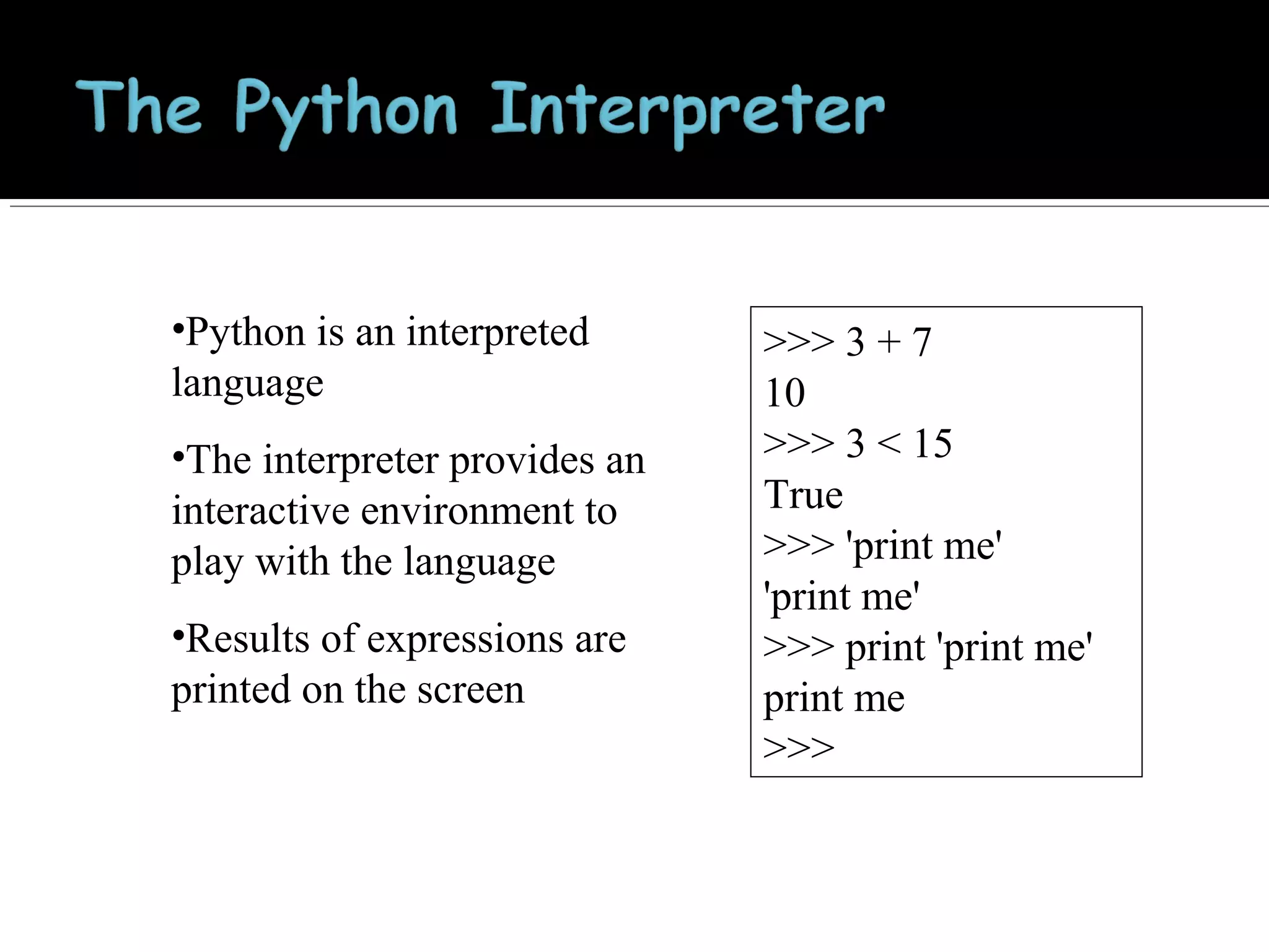 •Python is an interpreted
language
•The interpreter provides an
interactive environment to
play with the language
•Results of expressions are
printed on the screen

>>> 3 + 7
10
>>> 3 < 15
True
>>> 'print me'
'print me'
>>> print 'print me'
print me
>>>

 