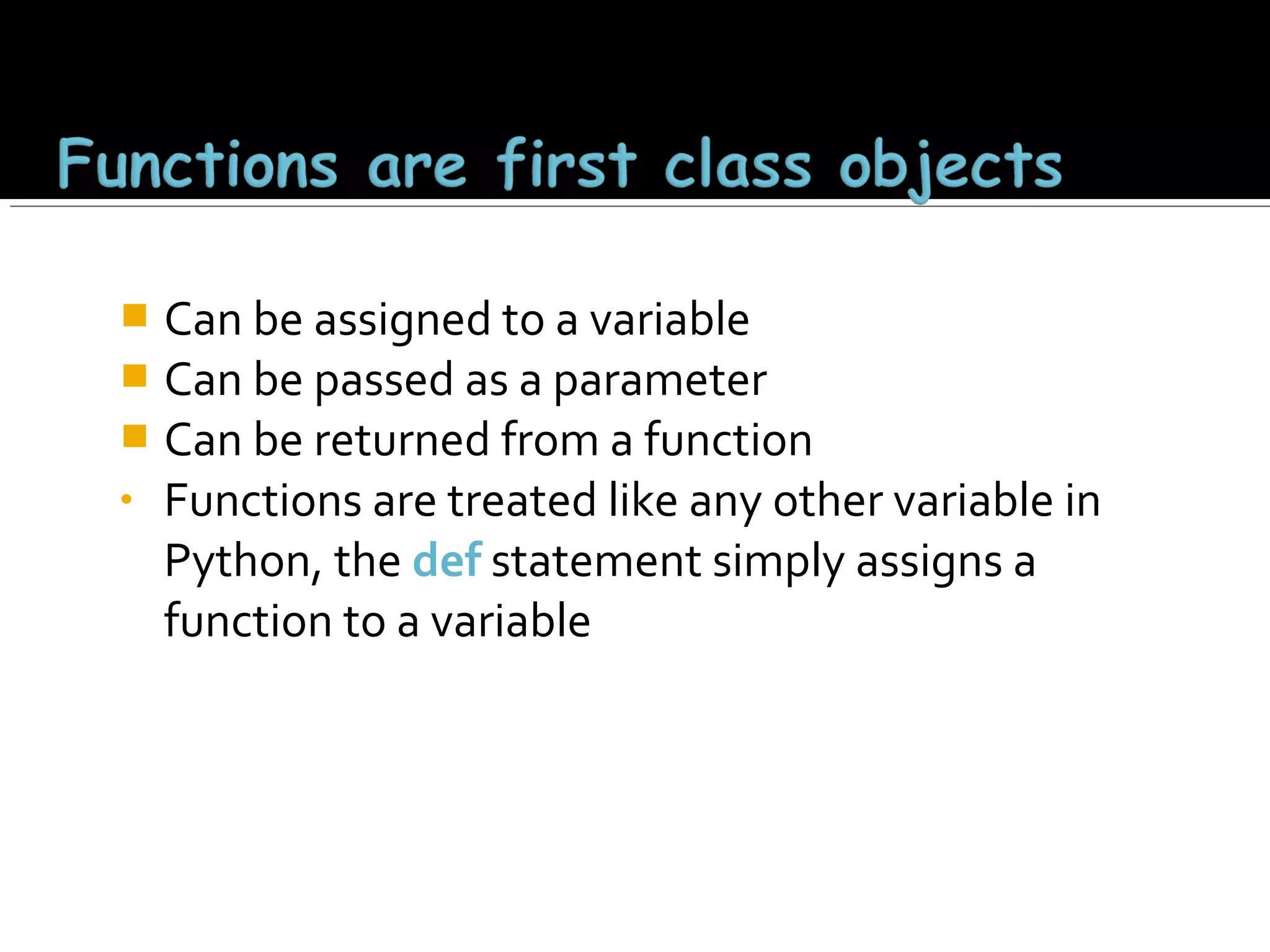 Can be assigned to a variable
 Can be passed as a parameter
 Can be returned from a function
• Functions are treated like any other variable in
Python, the def statement simply assigns a
function to a variable


 