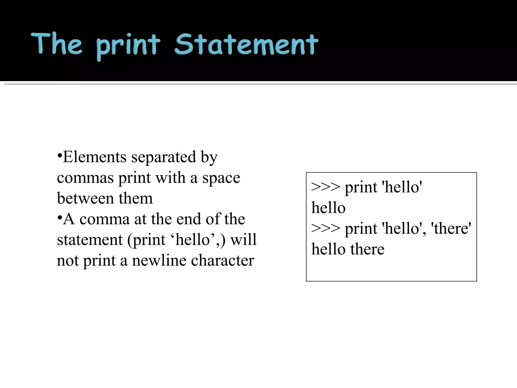 •Elements separated by
commas print with a space
between them
•A comma at the end of the
statement (print ‘hello’,) will
not print a newline character

>>> print 'hello'
hello
>>> print 'hello', 'there'
hello there

 