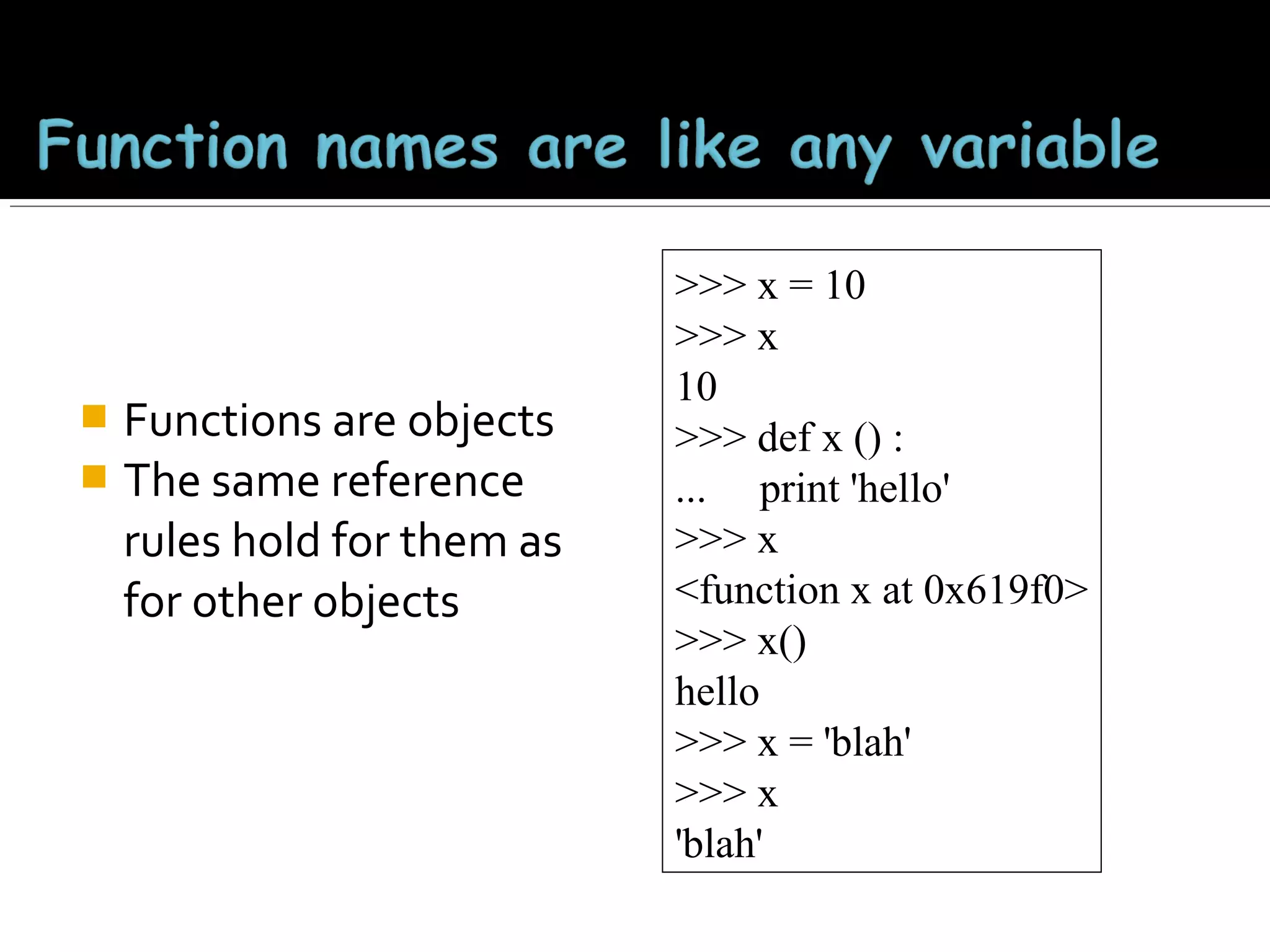 Functions are objects
 The same reference
rules hold for them as
for other objects


>>> x = 10
>>> x
10
>>> def x () :
... print 'hello'
>>> x
<function x at 0x619f0>
>>> x()
hello
>>> x = 'blah'
>>> x
'blah'

 
