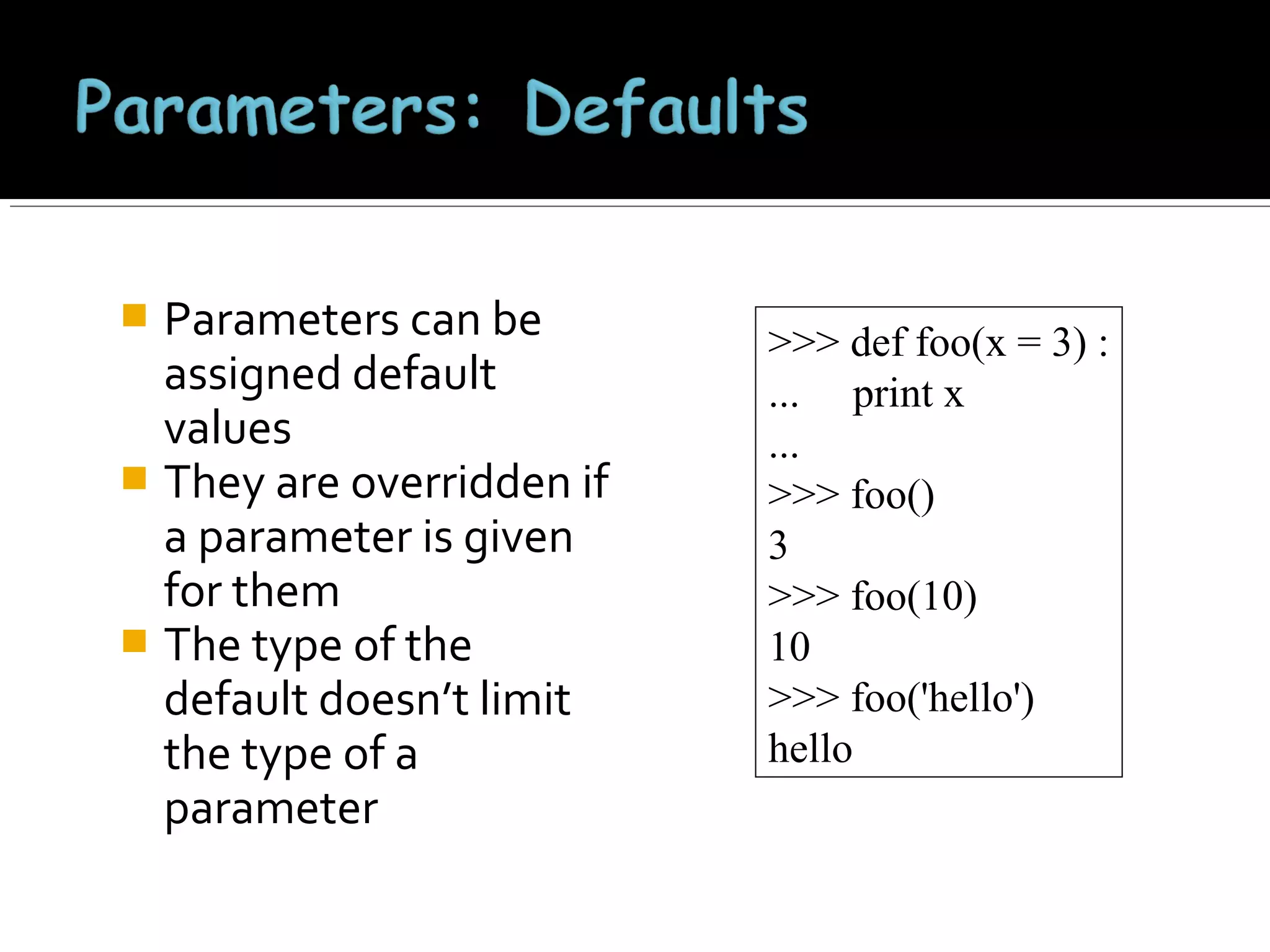 Parameters can be
assigned default
values
 They are overridden if
a parameter is given
for them
 The type of the
default doesn’t limit
the type of a
parameter


>>> def foo(x = 3) :
... print x
...
>>> foo()
3
>>> foo(10)
10
>>> foo('hello')
hello

 