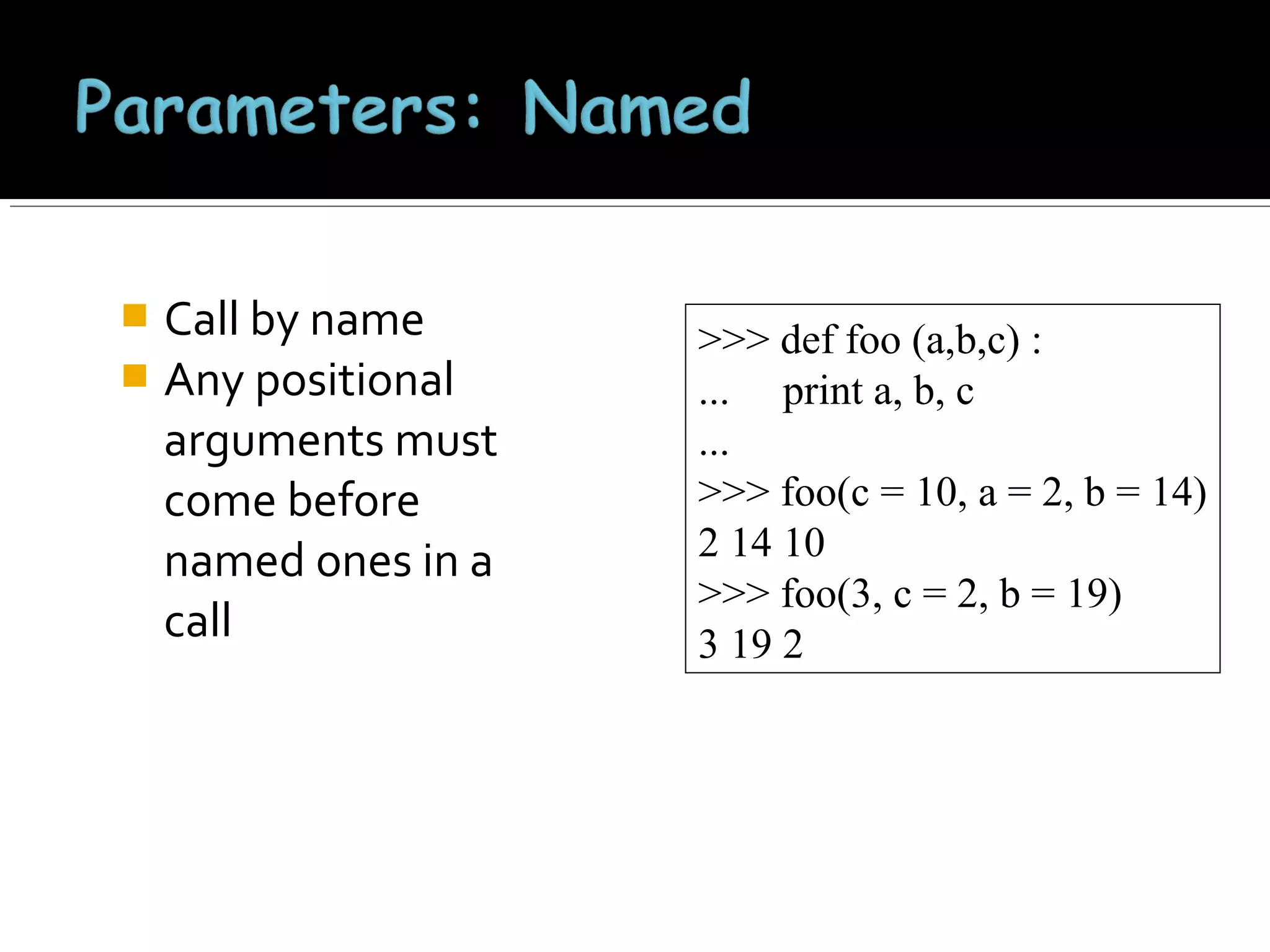Call by name
 Any positional
arguments must
come before
named ones in a
call


>>> def foo (a,b,c) :
... print a, b, c
...
>>> foo(c = 10, a = 2, b = 14)
2 14 10
>>> foo(3, c = 2, b = 19)
3 19 2

 