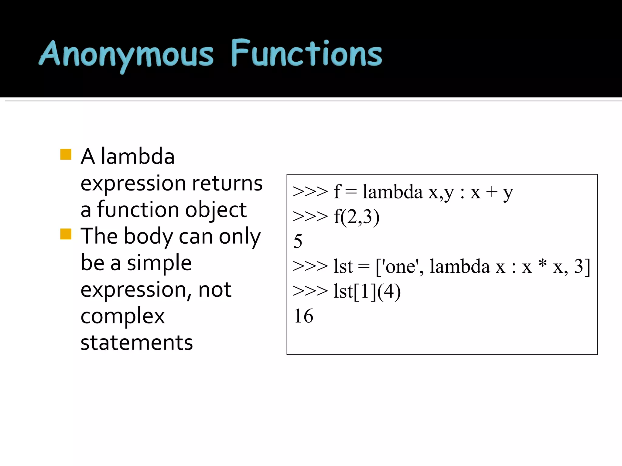 A lambda
expression returns
a function object
 The body can only
be a simple
expression, not
complex
statements


>>> f = lambda x,y : x + y
>>> f(2,3)
5
>>> lst = ['one', lambda x : x * x, 3]
>>> lst[1](4)
16

 