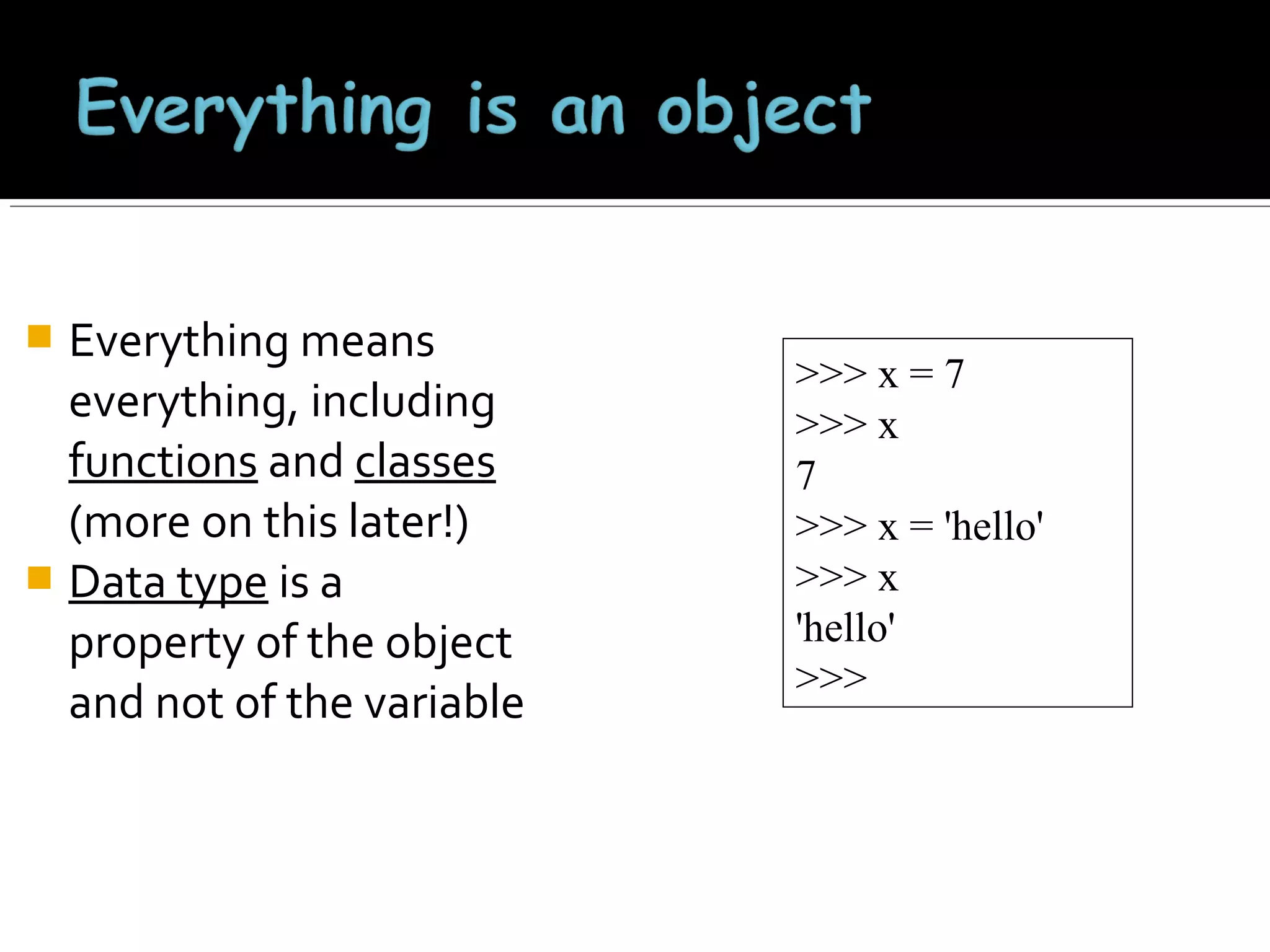 Everything means
everything, including
functions and classes
(more on this later!)
 Data type is a
property of the object
and not of the variable


>>> x = 7
>>> x
7
>>> x = 'hello'
>>> x
'hello'
>>>

 