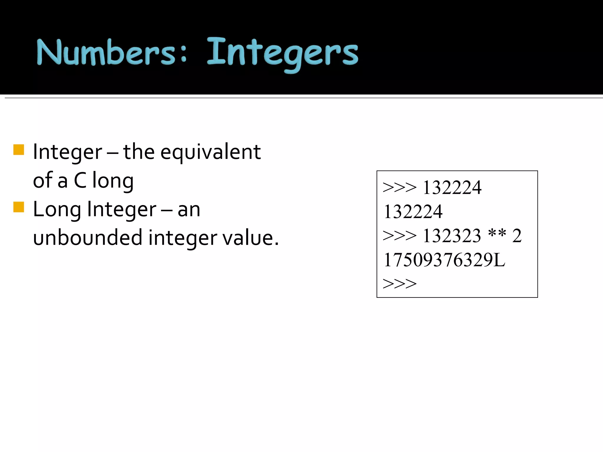 Integer – the equivalent
of a C long
 Long Integer – an
unbounded integer value.


>>> 132224
132224
>>> 132323 ** 2
17509376329L
>>>

 
