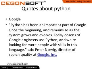 Quotes about python
• Google
• "Python has been an important part of Google
since the beginning, and remains so as the
system grows and evolves. Today dozens of
Google engineers use Python, and we're
looking for more people with skills in this
language." said Peter Norvig, director of
search quality at Google, Inc.

 