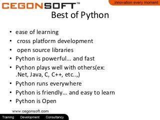Best of Python
•
•
•
•
•

ease of learning
cross platform development
open source libraries
Python is powerful... and fast
Python plays well with others(ex:
.Net, Java, C, C++, etc..,)
• Python runs everywhere
• Python is friendly... and easy to learn
• Python is Open

 