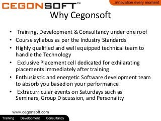 Why Cegonsoft
• Training, Development & Consultancy under one roof
• Course syllabus as per the Industry Standards
• Highly qualified and well equipped technical team to
handle the Technology
• Exclusive Placement cell dedicated for exhilarating
placements immediately after training
• Enthusiastic and energetic Software development team
to absorb you based on your performance
• Extracurricular events on Saturdays such as
Seminars, Group Discussion, and Personality

 