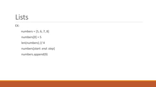 Lists
EX:
numbers = [5, 6, 7, 8]
numbers[0] = 5
len(numbers) // 4
numbers[start: end: step]
numbers.append(9)
 