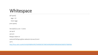 Whitespace
def spam():
eggs = 12
return eggs
print spam()
Vim 縮排設定:vim ~/.vimrc
set sw=4
set ts=4
filetype indent on
autocmd FileType python setlocal et sta sw=4 sts=4
參考:
http://linux-wiki.cn/wiki/Vim%E4%BB%A3%E7%A0%81%E7%BC%A9%E8%BF%9B%E8%AE%BE%E7%BD%AE
 