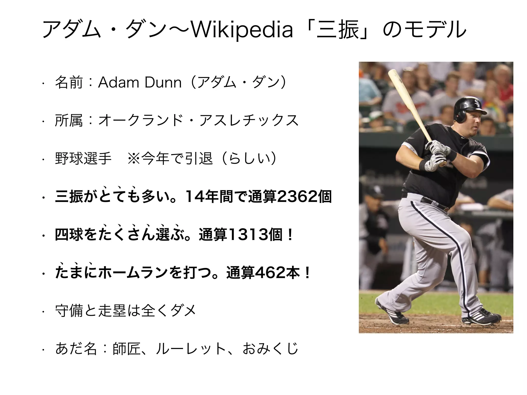 アダム・ダン～Wikipedia「三振」のモデル 
• 名前：Adam Dunn（アダム・ダン） 
• 所属：オークランド・アスレチックス 
• 野球選手　※今年で引退（らしい） 
• 三振がとても多い。14年間で通算2362個 ﹅ ﹅ ﹅ 
• 四球をたくさん選ぶ。通算1313個！ ﹅ ﹅ ﹅ ﹅ ﹅ ﹅ 
• たまにホームランを打つ。通算462本！ ﹅ ﹅ ﹅ 
• 守備と走塁は全くダメ 
• あだ名：師匠、ルーレット、おみくじ 
 