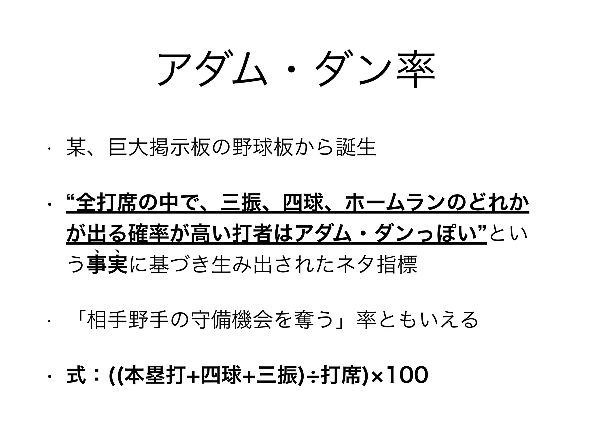 アダム・ダン率 
• 某、巨大掲示板の野球板から誕生 
• “全打席の中で、三振、四球、ホームランのどれか 
が出る確率が高い打者はアダム・ダンっぽい”とい 
う事実に基づき生み出されたネタ指標 ﹅ ﹅ 
• 「相手野手の守備機会を奪う」率ともいえる 
• 式：((本塁打+四球+三振)÷打席)×100 
 