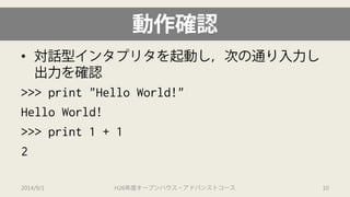 動作確認 
• 
対話型インタプリタを起動し，次の通り入力し 出力を確認 
>>> print "Hello World!" 
Hello World! 
>>> print 1 + 1 
2 
2014/9/1 H26年度オープンハウス・アドバンストコース 10 
 