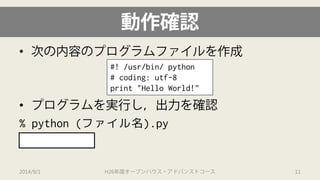 動作確認 
• 
次の内容のプログラムファイルを作成 
• 
プログラムを実行し，出力を確認 
% python (ファイル名).py 
Hello World! 
#! /usr/bin/ python# coding: utf-8print "Hello World!" 
2014/9/1 H26年度オープンハウス・アドバンストコース 11 
 