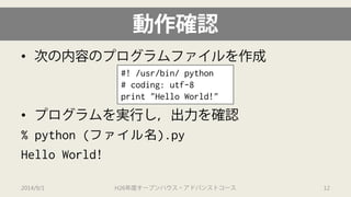 動作確認 
• 
次の内容のプログラムファイルを作成 
• 
プログラムを実行し，出力を確認 
% python (ファイル名).py 
Hello World! 
#! /usr/bin/ python 
# coding: utf-8 
print "Hello World!" 
2014/9/1 H26年度オープンハウス・アドバンストコース 12 
 
