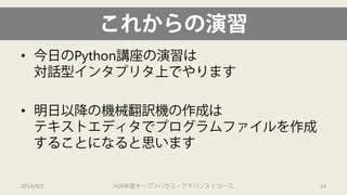 これからの演習 
• 
今日のPython講座の演習は 対話型インタプリタ上でやります 
• 
明日以降の機械翻訳機の作成は テキストエディタでプログラムファイルを作成 することになると思います 
2014/9/1 H26年度オープンハウス・アドバンストコース 14 
 