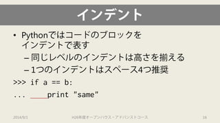 インデント 
• 
Pythonではコードのブロックを インデントで表す 
– 
同じレベルのインデントは高さを揃える 
– 
1つのインデントはスペース4つ推奨 
>>> if a == b: 
... print "same" 
2014/9/1 H26年度オープンハウス・アドバンストコース 16 
 