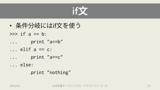 if文 
• 
条件分岐にはif文を使う 
>>> if a == b: 
... print "a==b" 
... elifa == c: 
... print "a==c" 
... else: 
print "nothing" 
2014/9/1 H26年度オープンハウス・アドバンストコース 17 
 