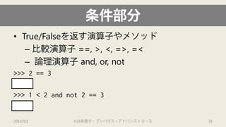 条件部分 
• 
True/Falseを返す演算子やメソッド 
– 
比較演算子==, >, <, =>, =< 
– 
論理演算子and, or, not 
>>> 2 == 3 
False 
>>> 1 < 2 and not 2 == 3 
True 
2014/9/1 H26年度オープンハウス・アドバンストコース 18 
 